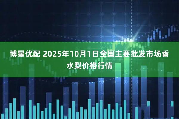 博星优配 2025年10月1日全国主要批发市场香水梨价格行情