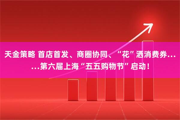 天金策略 首店首发、商圈协同、“花”洒消费券……第六届上海“五五购物节”启动！
