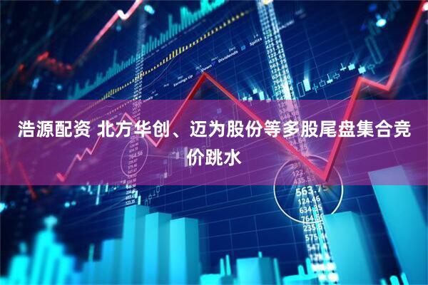浩源配资 北方华创、迈为股份等多股尾盘集合竞价跳水
