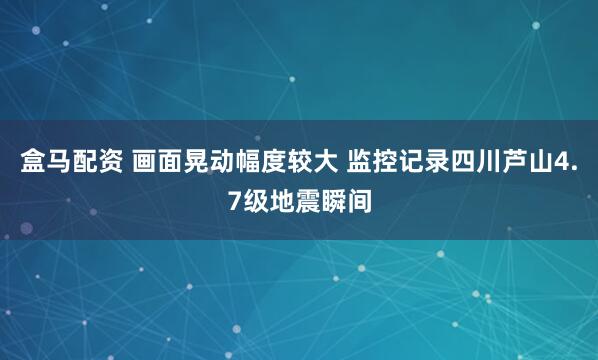盒马配资 画面晃动幅度较大 监控记录四川芦山4.7级地震瞬间