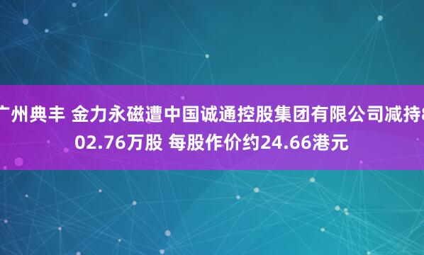 广州典丰 金力永磁遭中国诚通控股集团有限公司减持802.76万股 每股作价约24.66港元