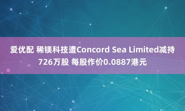 爱优配 稀镁科技遭Concord Sea Limited减持726万股 每股作价0.0887港元