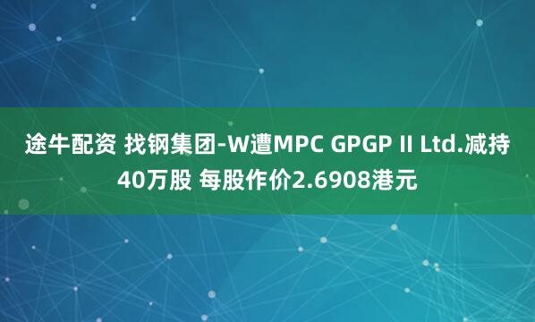 途牛配资 找钢集团-W遭MPC GPGP II Ltd.减持40万股 每股作价2.6908港元