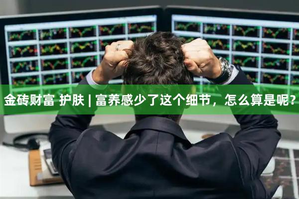 金砖财富 护肤 | 富养感少了这个细节，怎么算是呢？