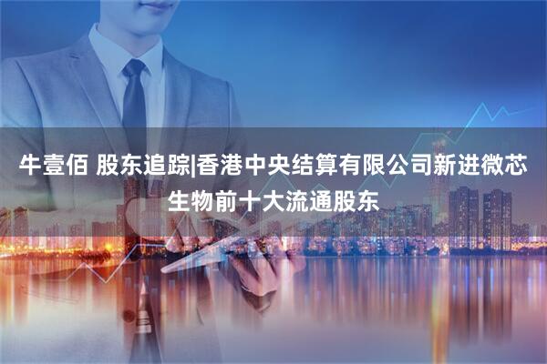 牛壹佰 股东追踪|香港中央结算有限公司新进微芯生物前十大流通股东